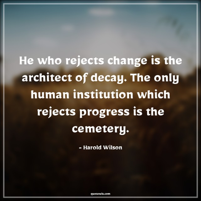 He who rejects change is the architect of decay. The only human institution which rejects progress is the cemetery.