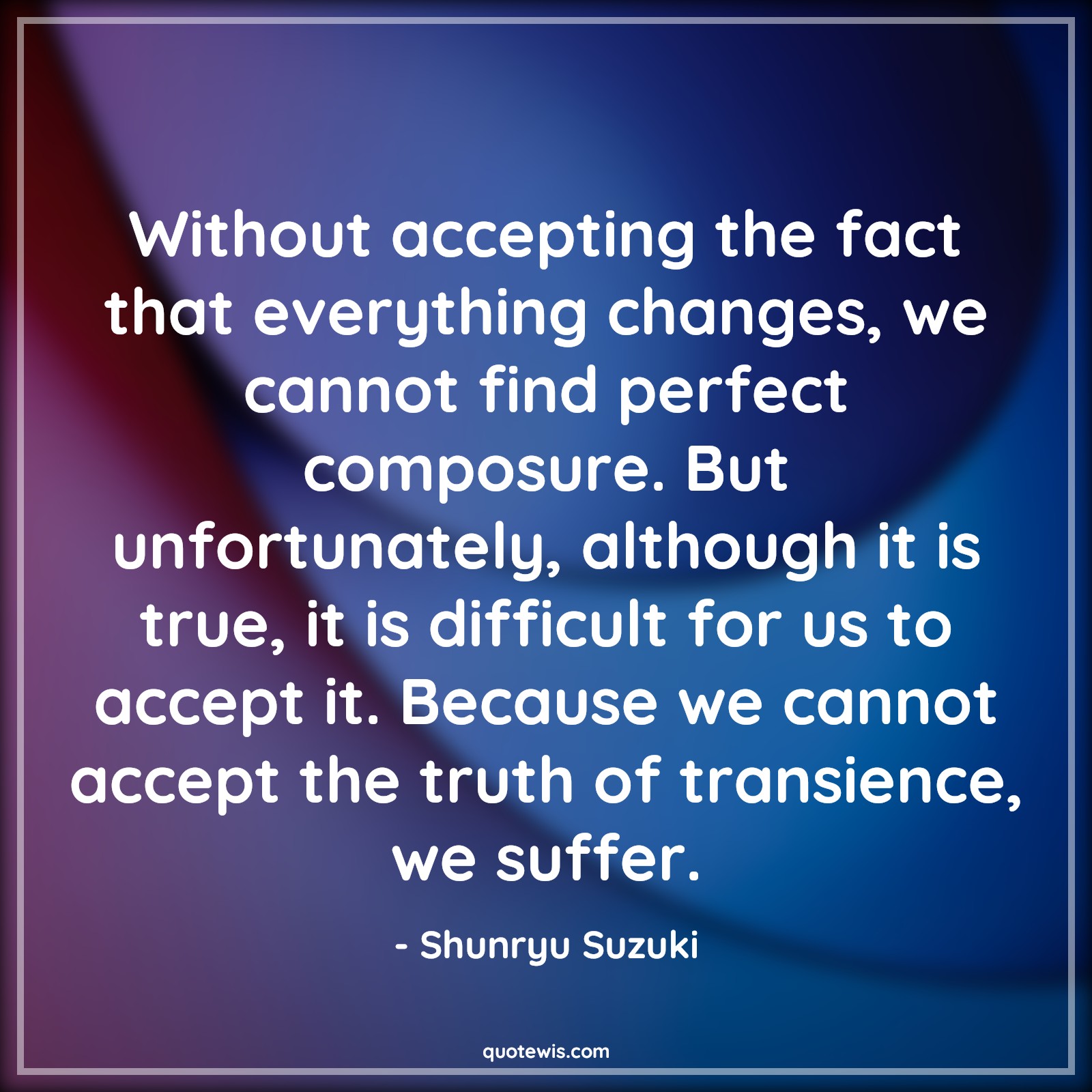 Without accepting the fact that everything changes, we cannot find perfect composure. But unfortunately, although it is true, it is difficult for us to accept it. Because we cannot accept the truth of transience, we suffer. - Shunryu Suzuki Quotes |  Change Quotes,
