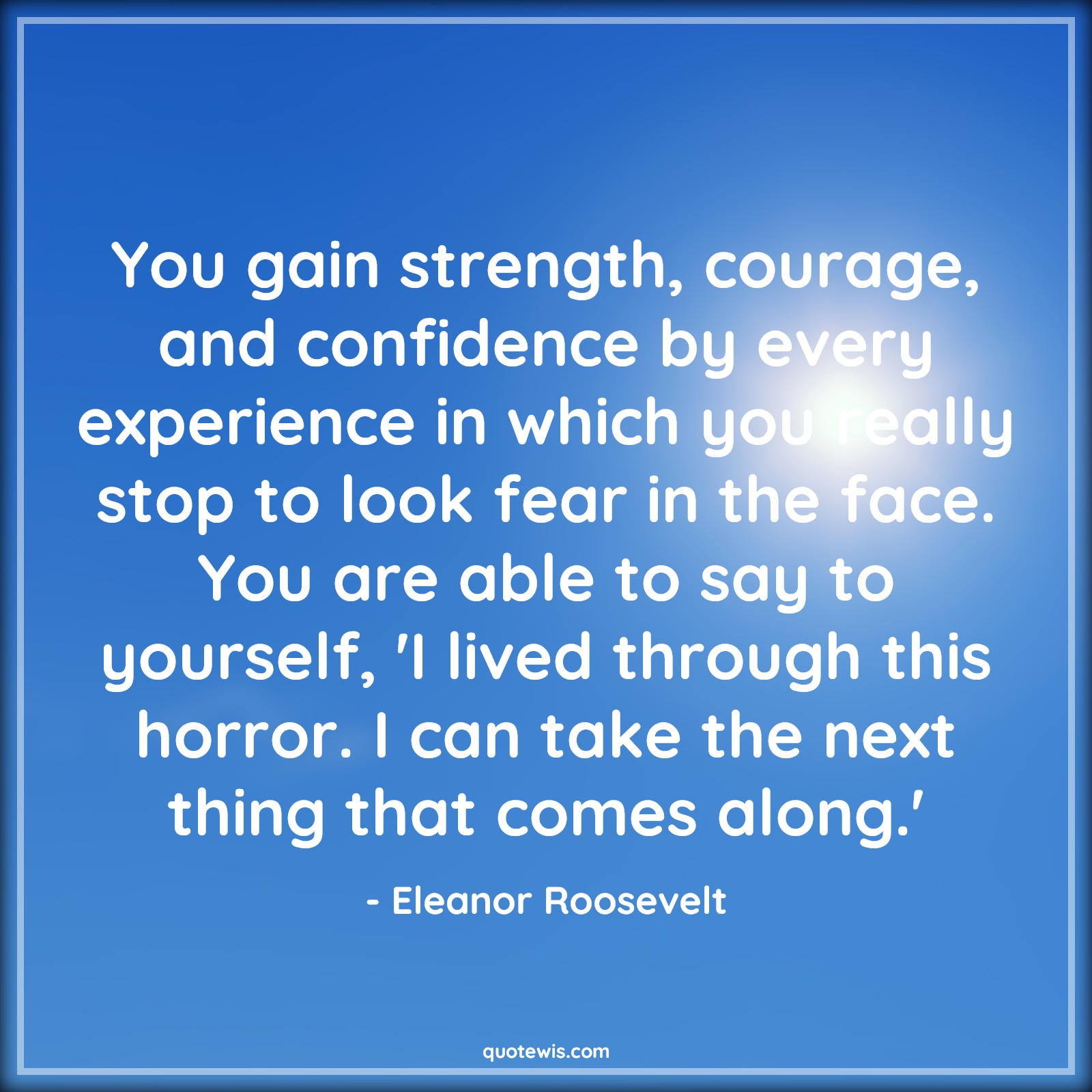 You gain strength, courage, and confidence by every experience in which you really stop to look fear in the face. You are able to say to yourself, 'I lived through this horror. I can take the next thing that comes along.' - Eleanor Roosevelt Quotes |  Courage Quotes,