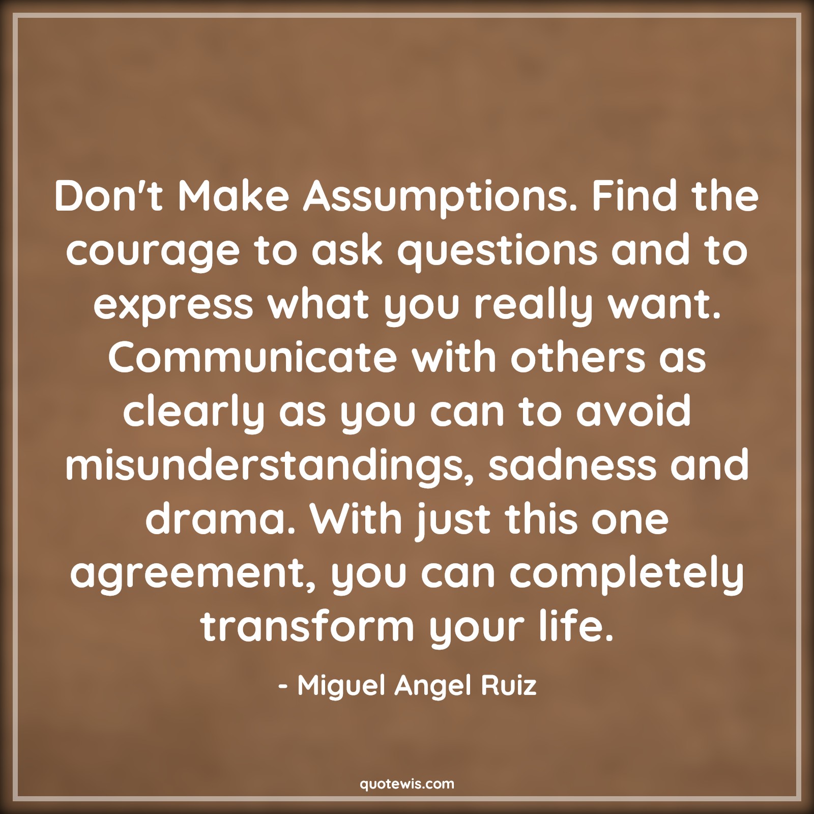 Don't Make Assumptions. Find the courage to ask questions and to express what you really want. Communicate with others as clearly as you can to avoid misunderstandings, sadness and drama. With just this one agreement, you can completely transform your life. - Miguel Angel Ruiz Quotes |  Courage Quotes,