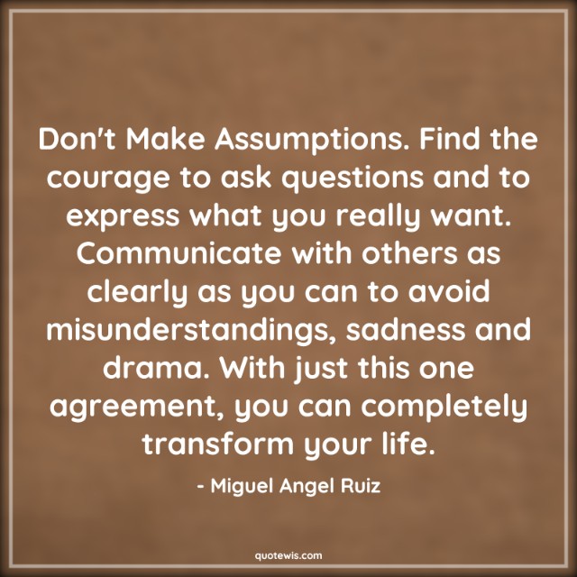 Don't Make Assumptions. Find the courage to ask questions and to express what you really want. Communicate with others as clearly as you can to avoid misunderstandings, sadness and drama. With just this one agreement, you can completely transform your life.