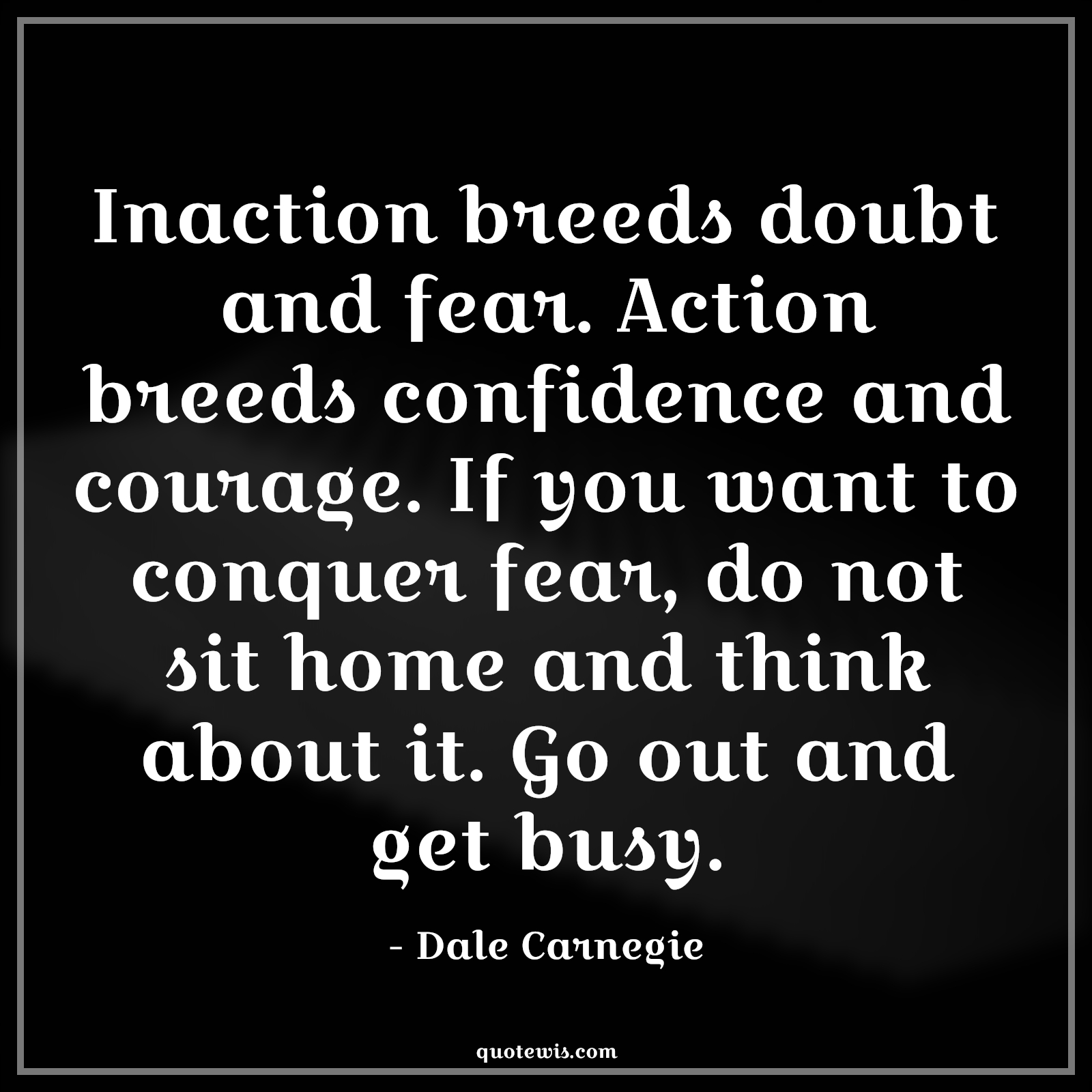 Inaction breeds doubt and fear. Action breeds confidence and courage. If you want to conquer fear, do not sit home and think about it. Go out and get busy. - Dale Carnegie Quotes |  Courage Quotes,
