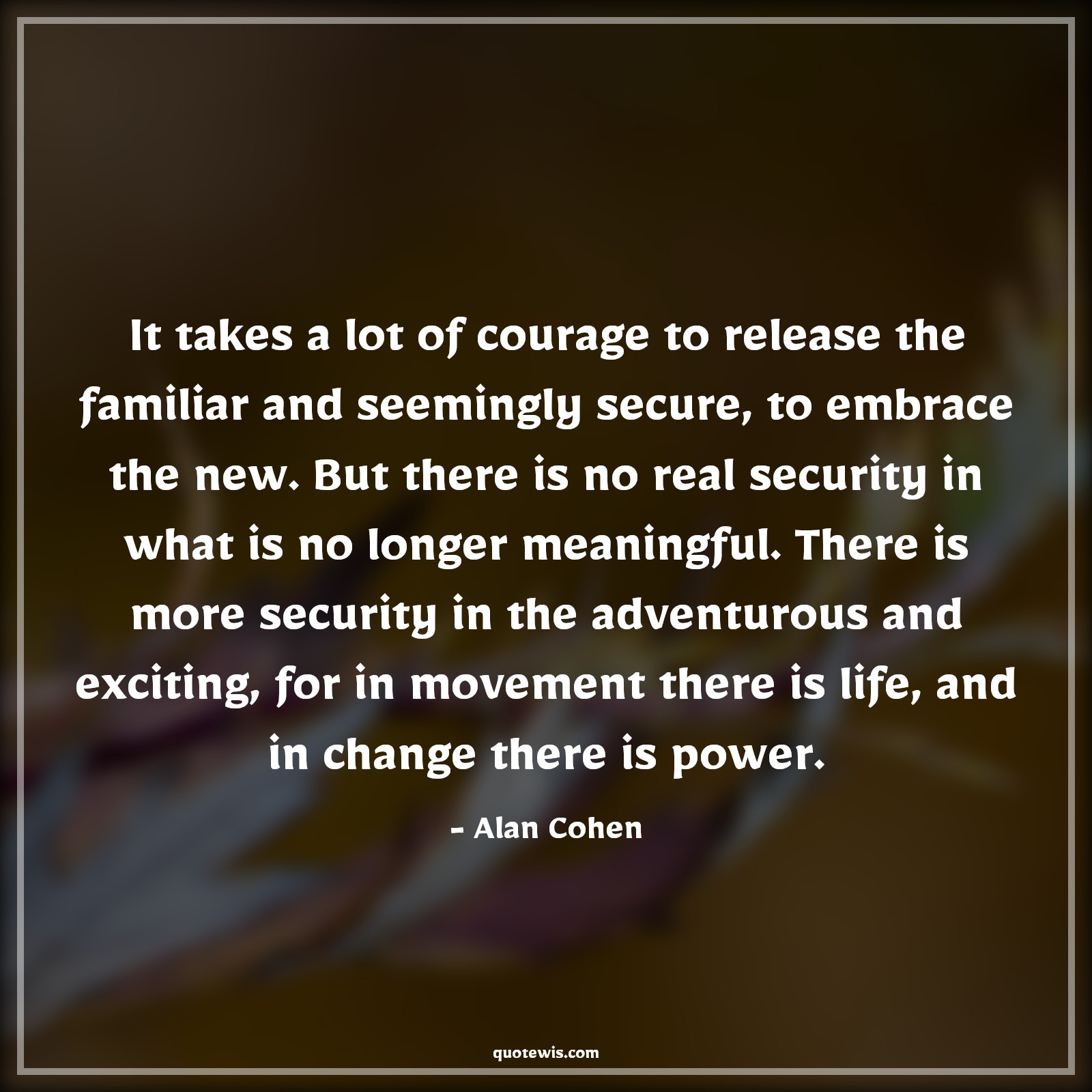 It takes a lot of courage to release the familiar and seemingly secure, to embrace the new. But there is no real security in what is no longer meaningful. There is more security in the adventurous and exciting, for in movement there is life, and in change there is power. - Alan Cohen Quotes |  Courage Quotes,