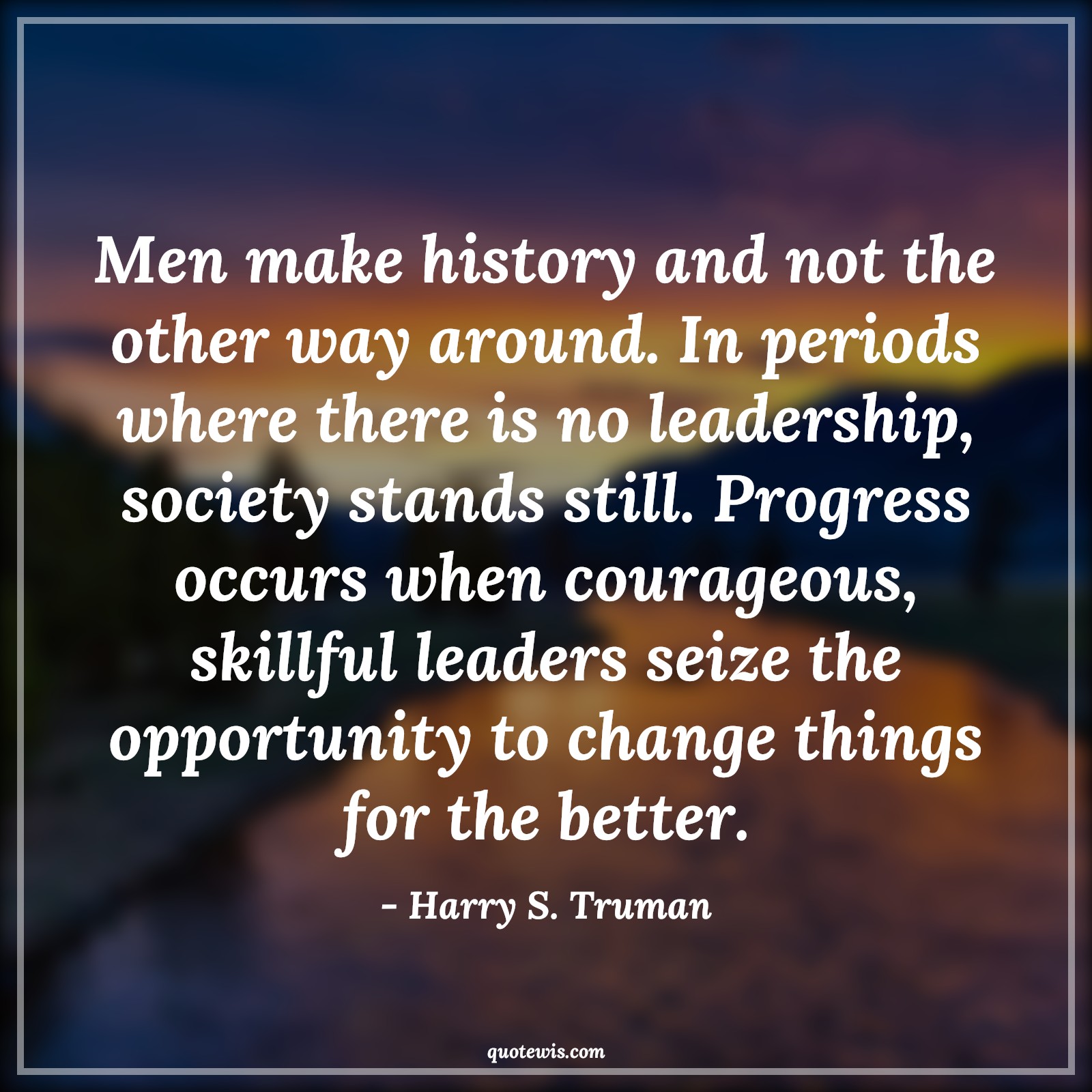 Men make history and not the other way around. In periods where there is no leadership, society stands still. Progress occurs when courageous, skillful leaders seize the opportunity to change things for the better. - Harry S. Truman Quotes |  Courage Quotes,