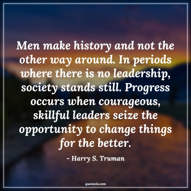 Men make history and not the other way around. In periods where there is no leadership, society stands still. Progress occurs when courageous, skillful leaders seize the opportunity to change things for the better.