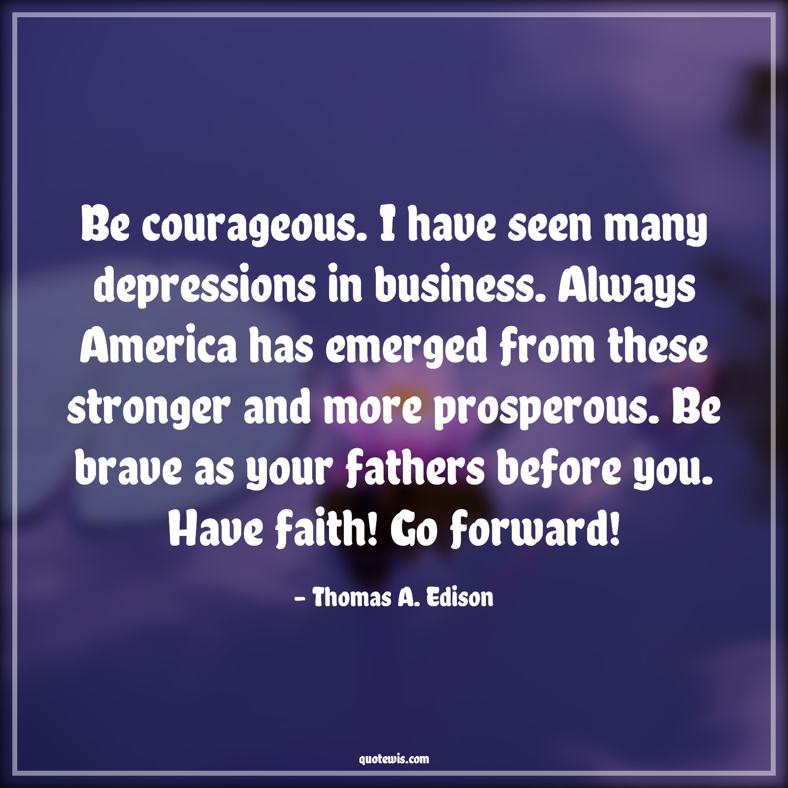 Be courageous. I have seen many depressions in business. Always America has emerged from these stronger and more prosperous. Be brave as your fathers before you. Have faith! Go forward! - Thomas A. Edison Quotes |  Courage Quotes,