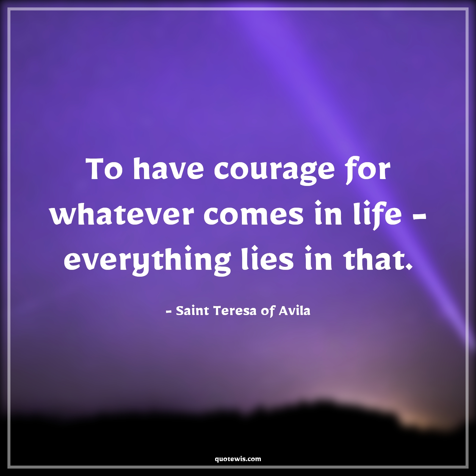 To have courage for whatever comes in life - everything lies in that. - Saint Teresa of Avila Quotes |  Courage Quotes,