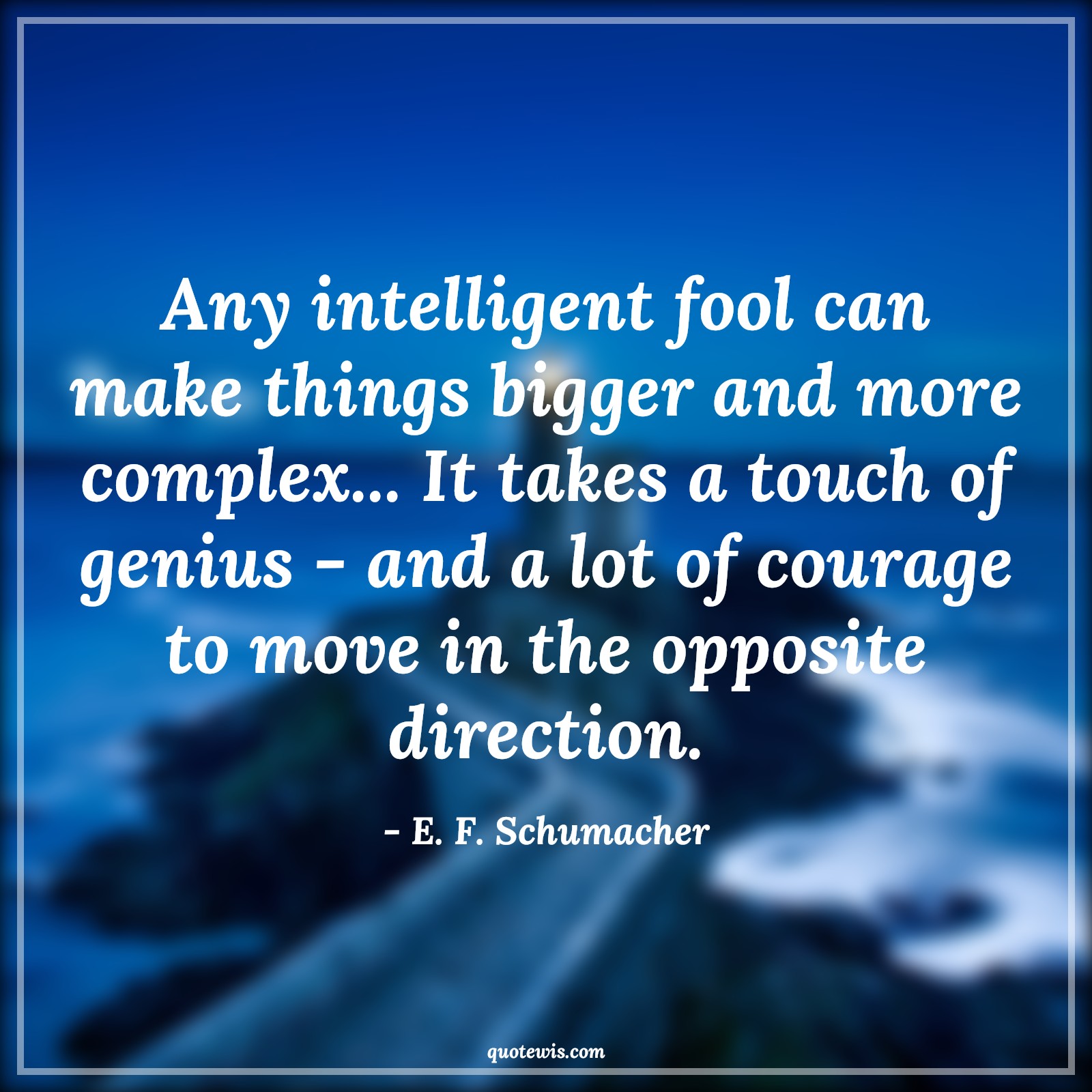 Any intelligent fool can make things bigger and more complex... It takes a touch of genius - and a lot of courage to move in the opposite direction. - E. F. Schumacher Quotes |  Courage Quotes,