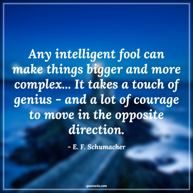Any intelligent fool can make things bigger and more complex... It takes a touch of genius - and a lot of courage to move in the opposite direction.