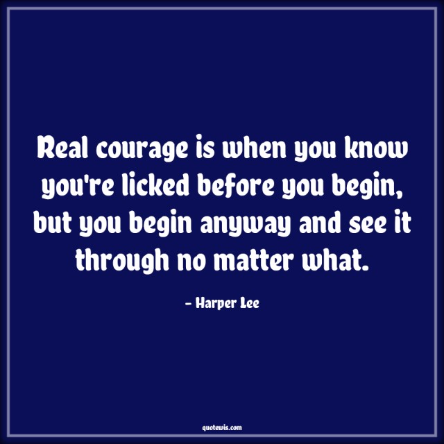 Real courage is when you know you're licked before you begin, but you begin anyway and see it through no matter what.