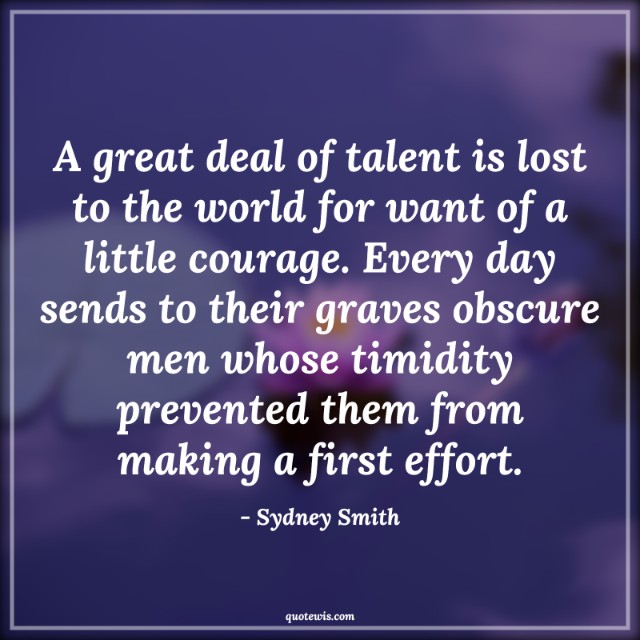 A great deal of talent is lost to the world for want of a little courage. Every day sends to their graves obscure men whose timidity prevented them from making a first effort.