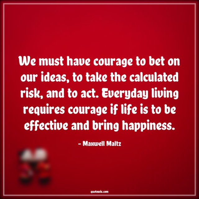 We must have courage to bet on our ideas, to take the calculated risk, and to act. Everyday living requires courage if life is to be effective and bring happiness.