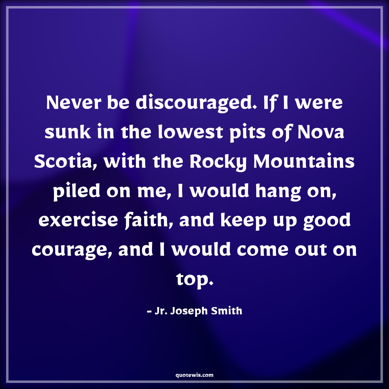 Never be discouraged. If I were sunk in the lowest pits of Nova Scotia, with the Rocky Mountains piled on me, I would hang on, exercise faith, and keep up good courage, and I would come out on top. - Jr. Joseph Smith Quotes |  Courage Quotes,