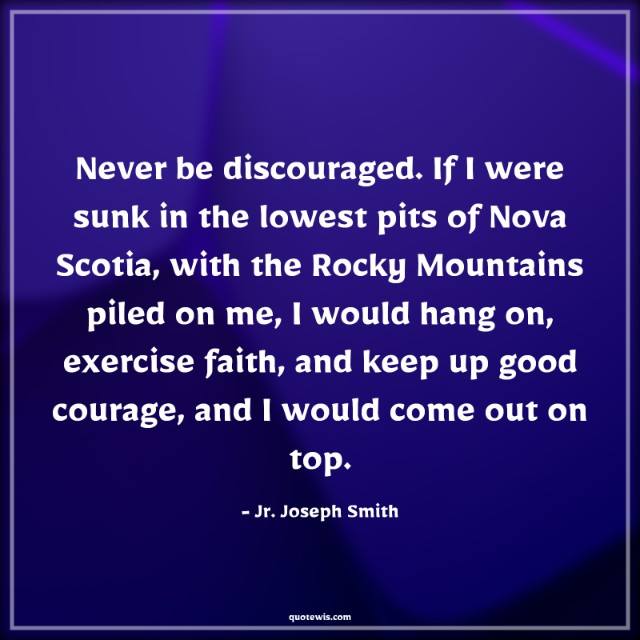 Never be discouraged. If I were sunk in the lowest pits of Nova Scotia, with the Rocky Mountains piled on me, I would hang on, exercise faith, and keep up good courage, and I would come out on top.