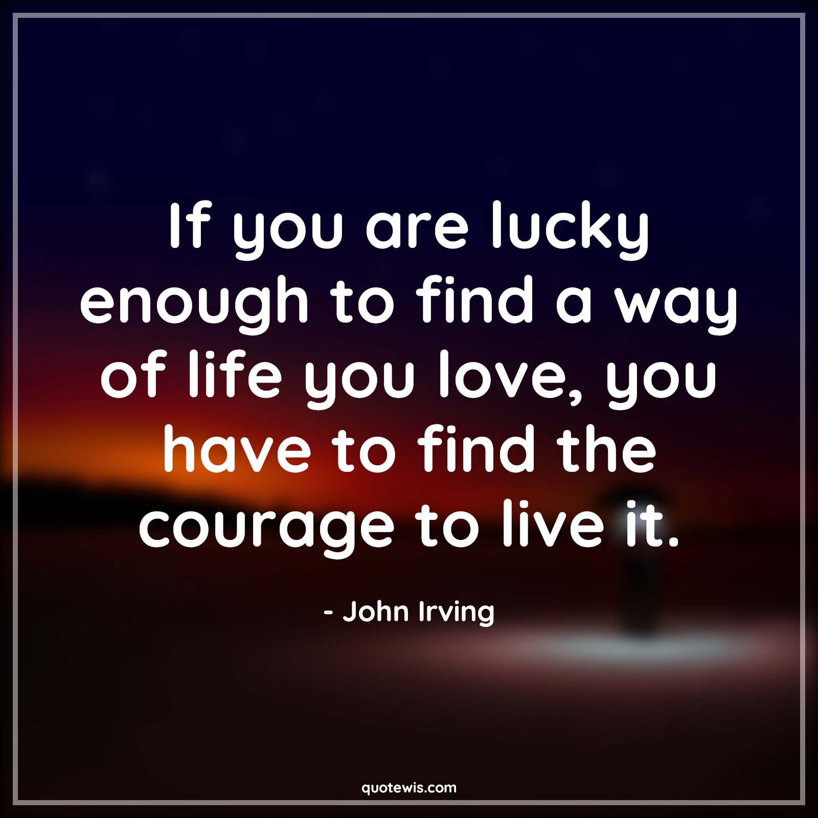 If you are lucky enough to find a way of life you love, you have to find the courage to live it. - John Irving Quotes |  Courage Quotes,