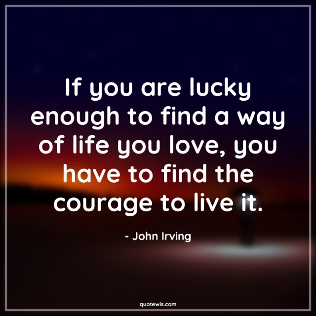 If you are lucky enough to find a way of life you love, you have to find the courage to live it.