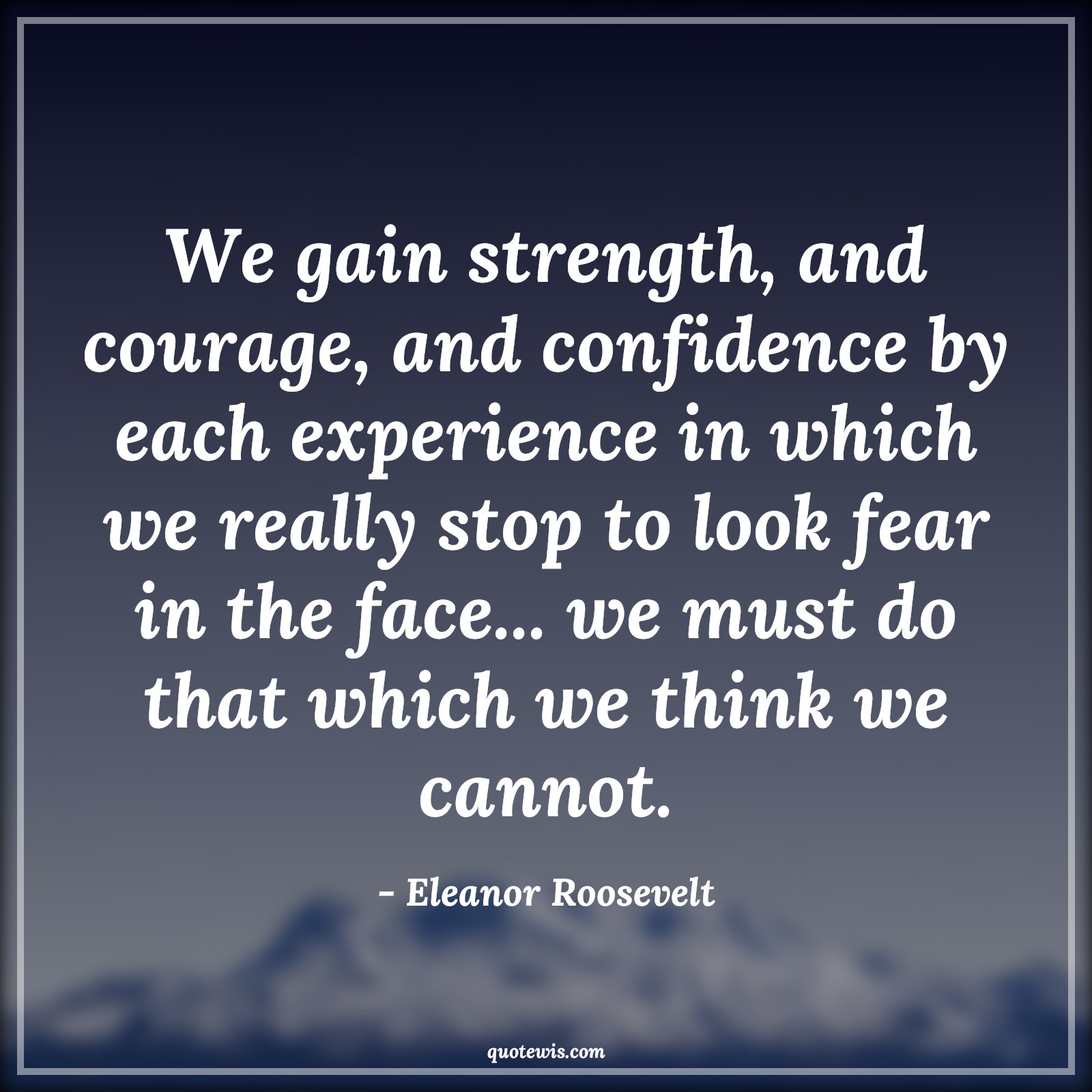 We gain strength, and courage, and confidence by each experience in which we really stop to look fear in the face... we must do that which we think we cannot. - Eleanor Roosevelt Quotes |  Courage Quotes,