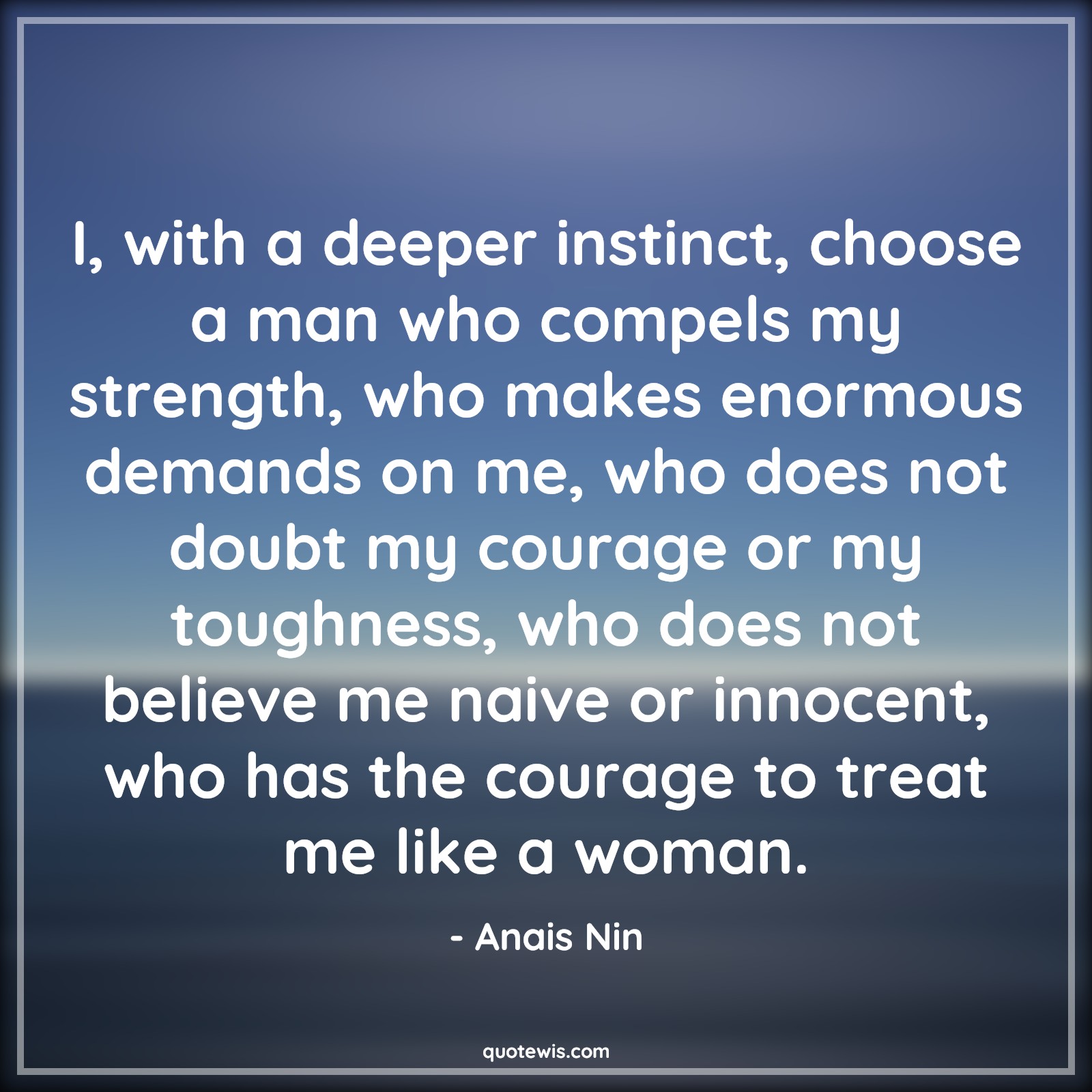 I, with a deeper instinct, choose a man who compels my strength, who makes enormous demands on me, who does not doubt my courage or my toughness, who does not believe me naive or innocent, who has the courage to treat me like a woman. - Anais Nin Quotes |  Courage Quotes,