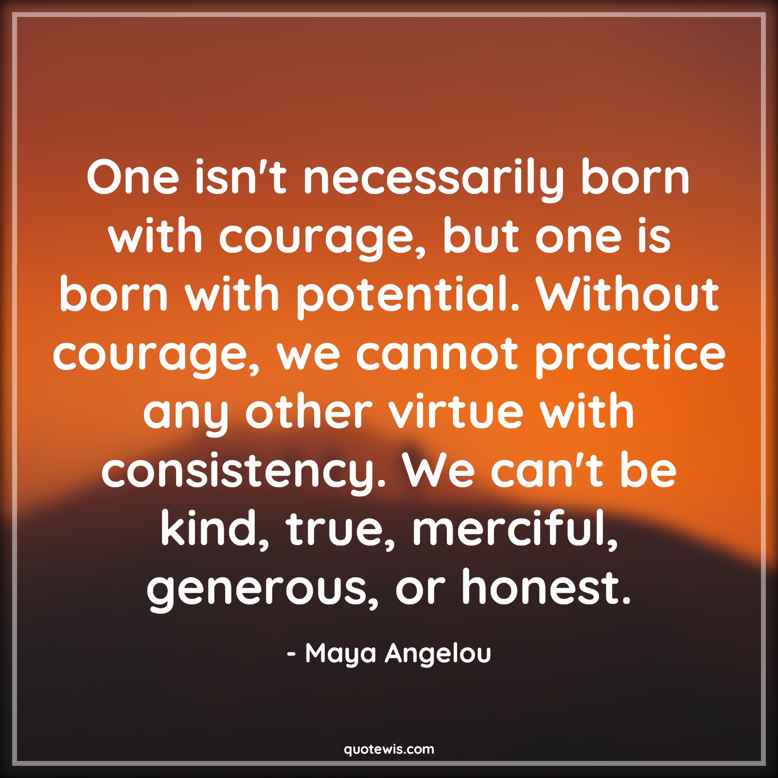 One isn't necessarily born with courage, but one is born with potential. Without courage, we cannot practice any other virtue with consistency. We can't be kind, true, merciful, generous, or honest. - Maya Angelou Quotes |  Courage Quotes,