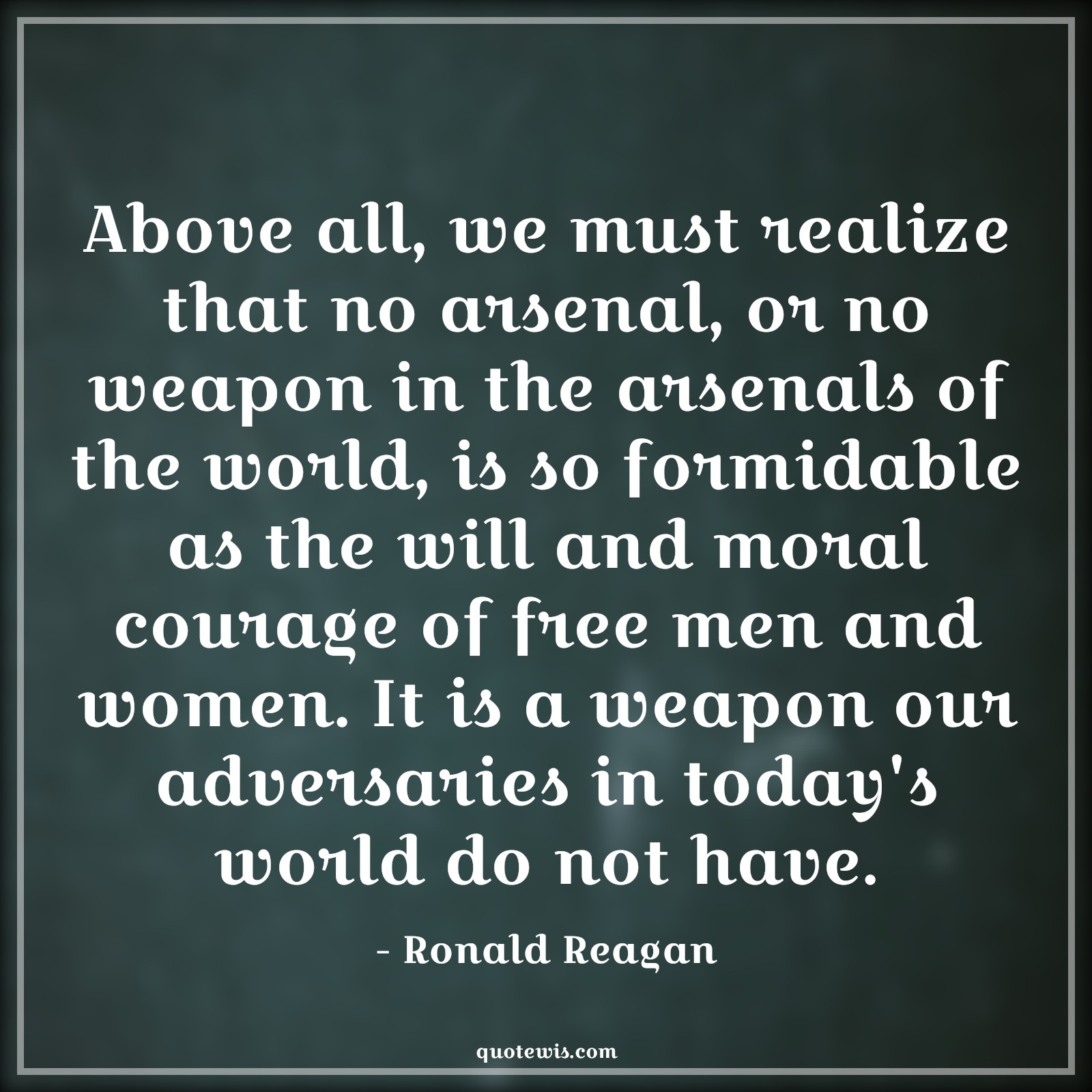 Above all, we must realize that no arsenal, or no weapon in the arsenals of the world, is so formidable as the will and moral courage of free men and women. It is a weapon our adversaries in today's world do not have. - Ronald Reagan Quotes |  Courage Quotes,
