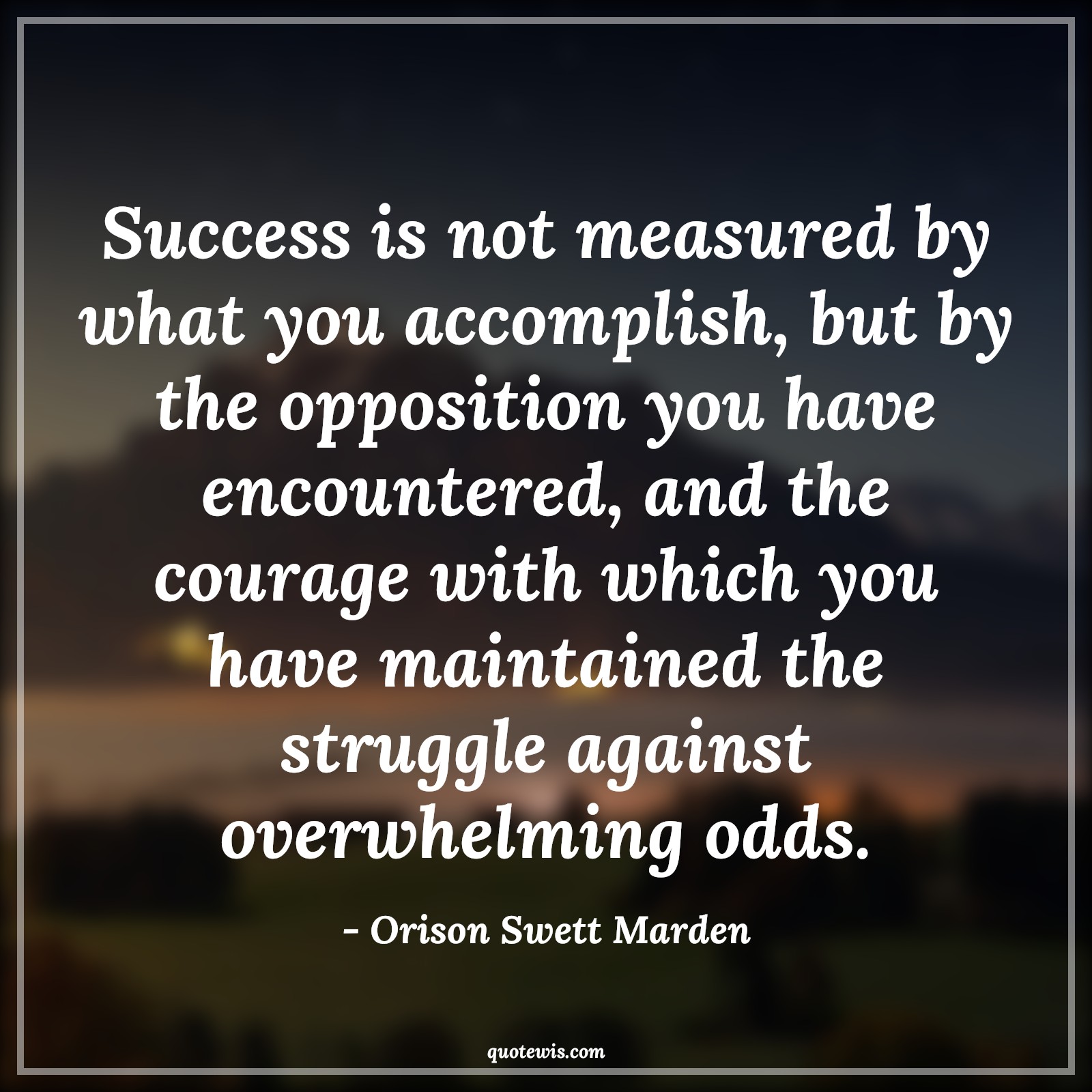 Success is not measured by what you accomplish, but by the opposition you have encountered, and the courage with which you have maintained the struggle against overwhelming odds. - Orison Swett Marden Quotes |  Courage Quotes,