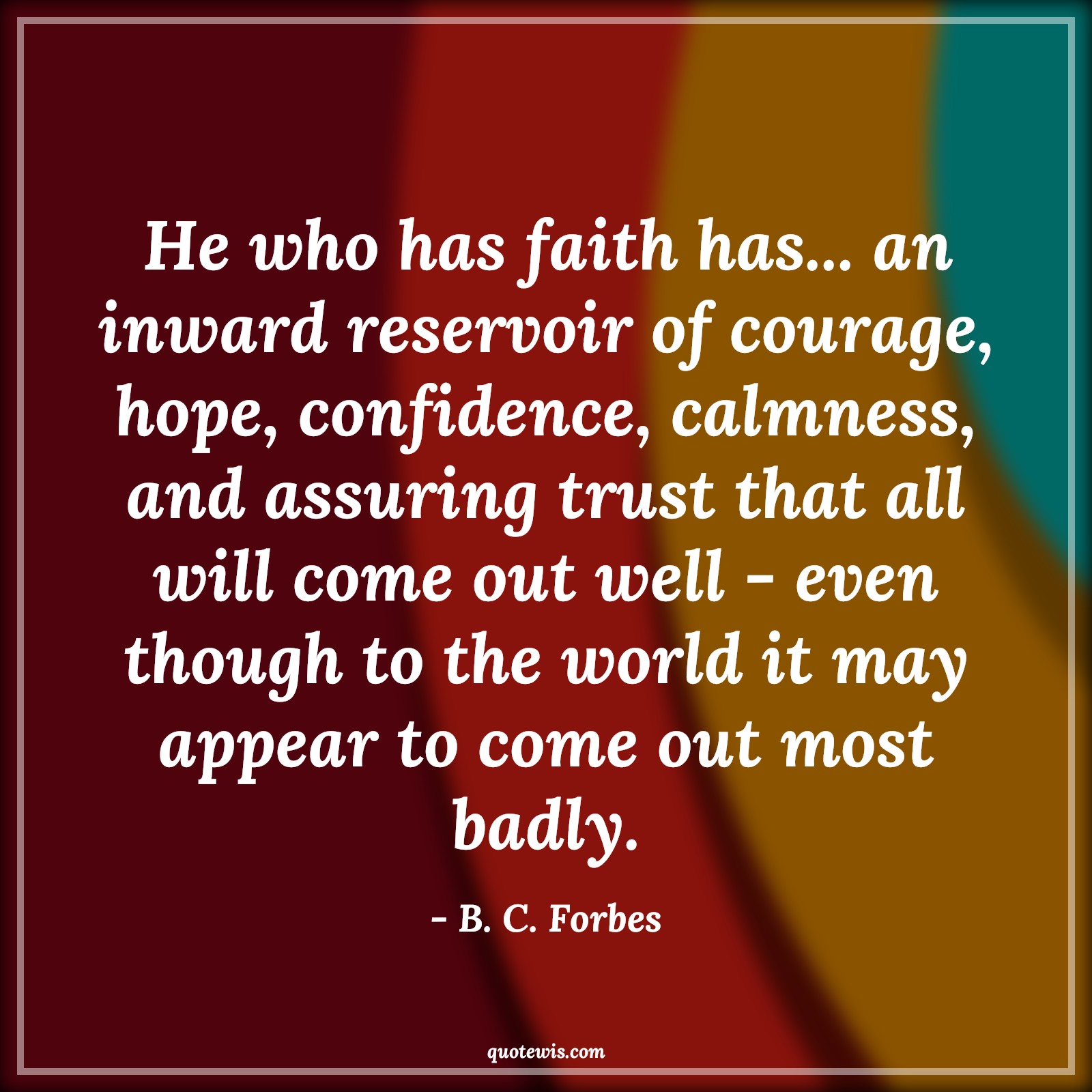 He who has faith has... an inward reservoir of courage, hope, confidence, calmness, and assuring trust that all will come out well - even though to the world it may appear to come out most badly. - B. C. Forbes Quotes |  Courage Quotes,