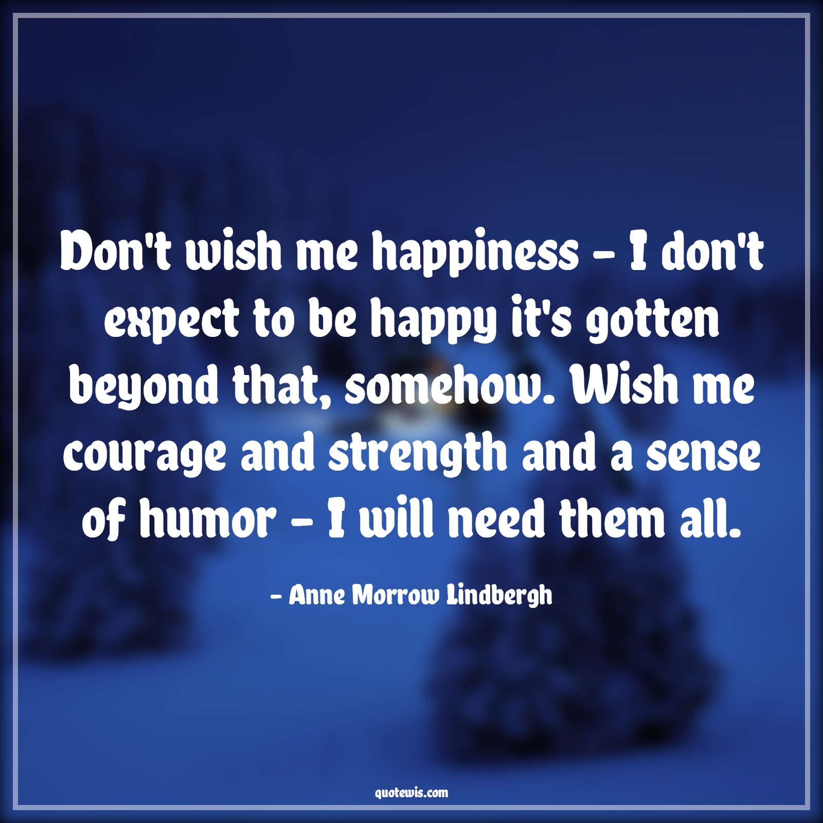 Don't wish me happiness - I don't expect to be happy it's gotten beyond that, somehow. Wish me courage and strength and a sense of humor - I will need them all. - Anne Morrow Lindbergh Quotes |  Courage Quotes,