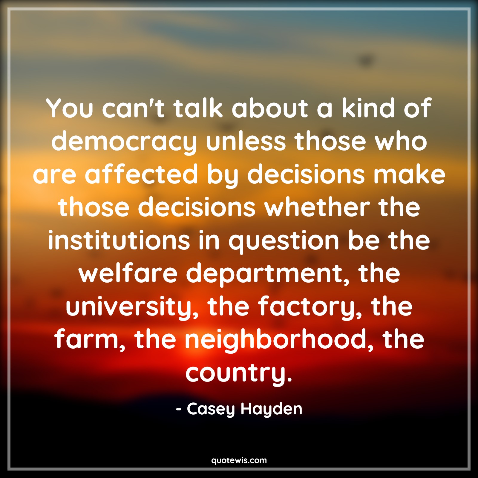 You can't talk about a kind of democracy unless those who are affected by decisions make those decisions whether the institutions in question be the welfare department, the university, the factory, the farm, the neighborhood, the country. - Casey Hayden Quotes |  Decision Quotes,