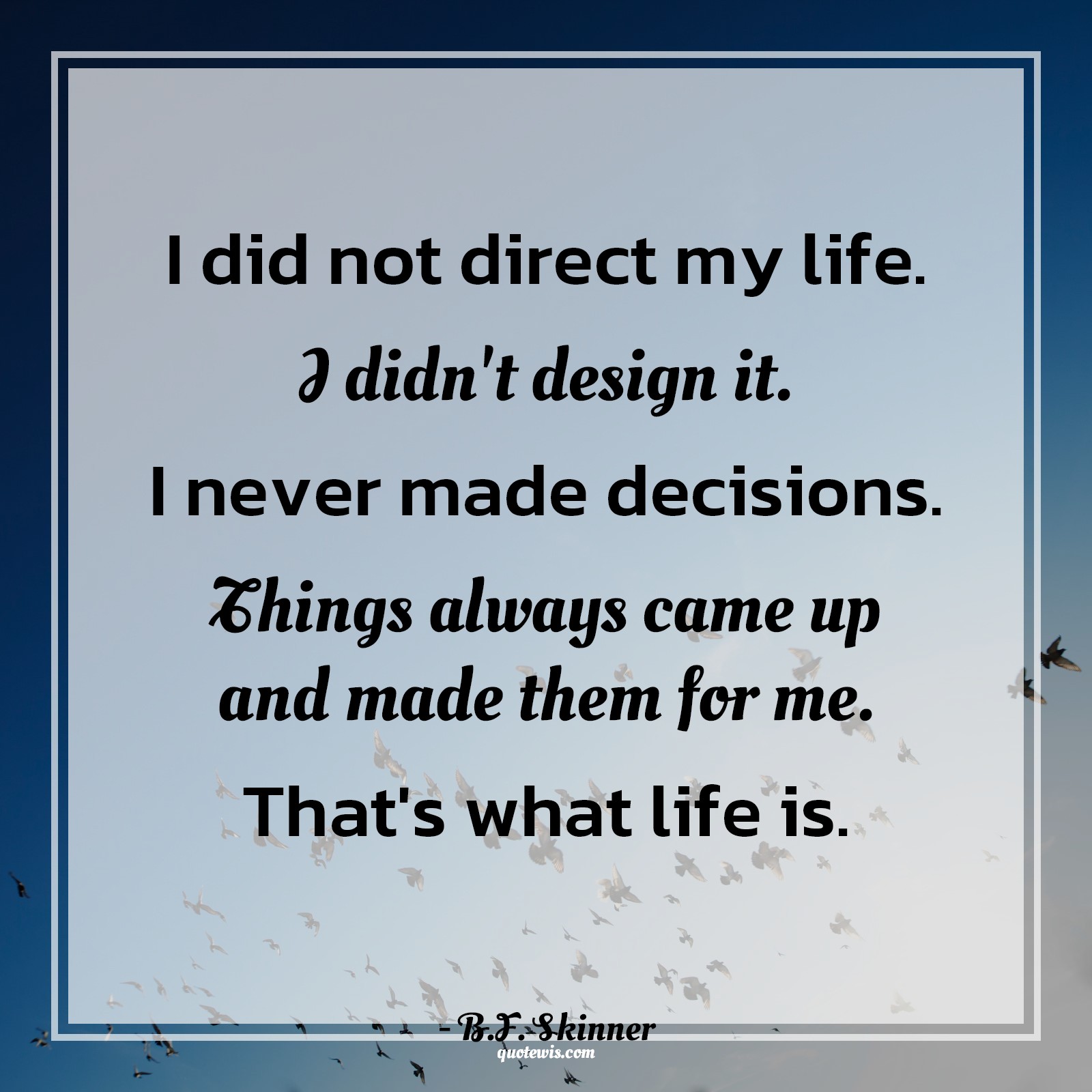 I did not direct my life. I didn't design it. I never made decisions. Things always came up and made them for me. That's what life is. -  B.F. Skinner Quotes |  Decision Quotes,