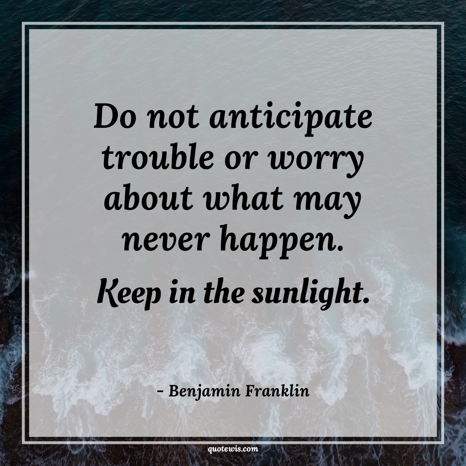 Do not anticipate trouble or worry about what may never happen. Keep in the sunlight. - Benjamin Franklin Quotes |  Anticipate Quotes, Expectation Quotes, Trouble Quotes, Worry Quotes, Never Quotes, Happen Quotes, Sunlight Quotes, Stay positive (Be positive) Quotes, Don't worry Quotes,