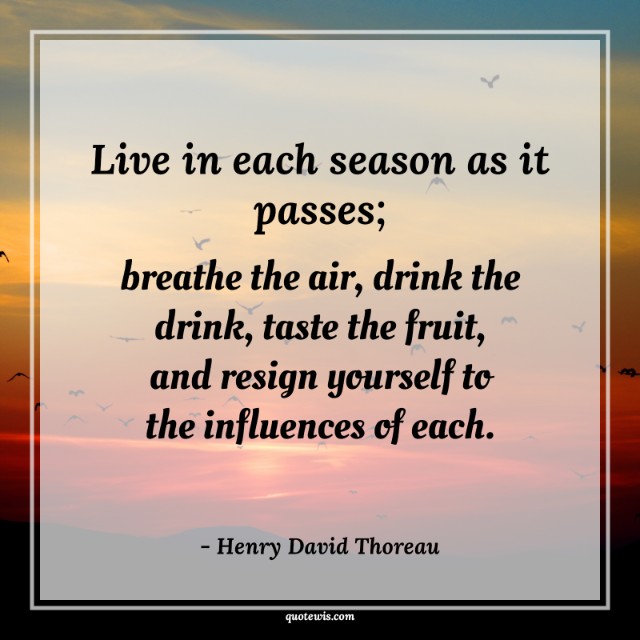 Live in each season as it passes; breathe the air, drink the drink, taste the fruit, and resign yourself to the influences of each.