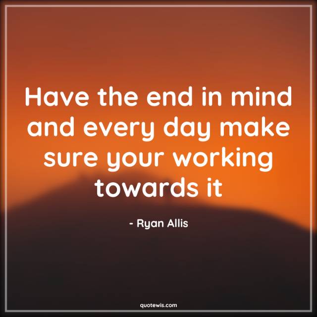 Have the end in mind and every day make sure your working towards it