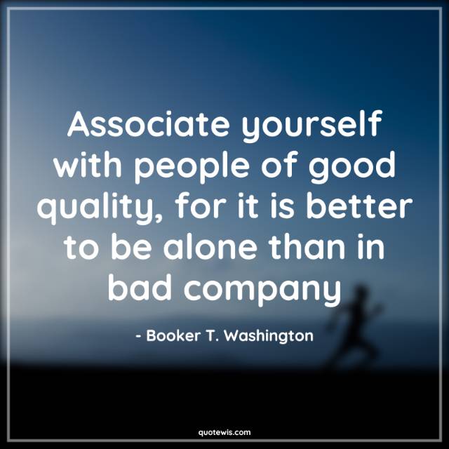 Associate yourself with people of good quality, for it is better to be alone than in bad company