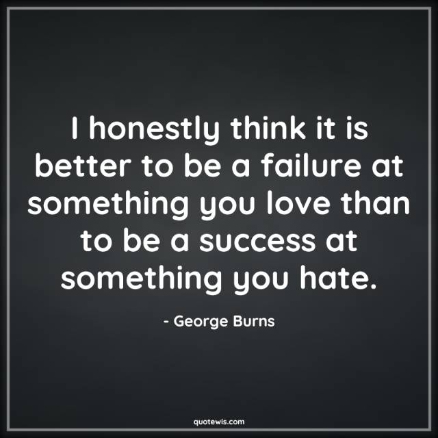 I honestly think it is better to be a failure at something you love than to be a success at something you hate.