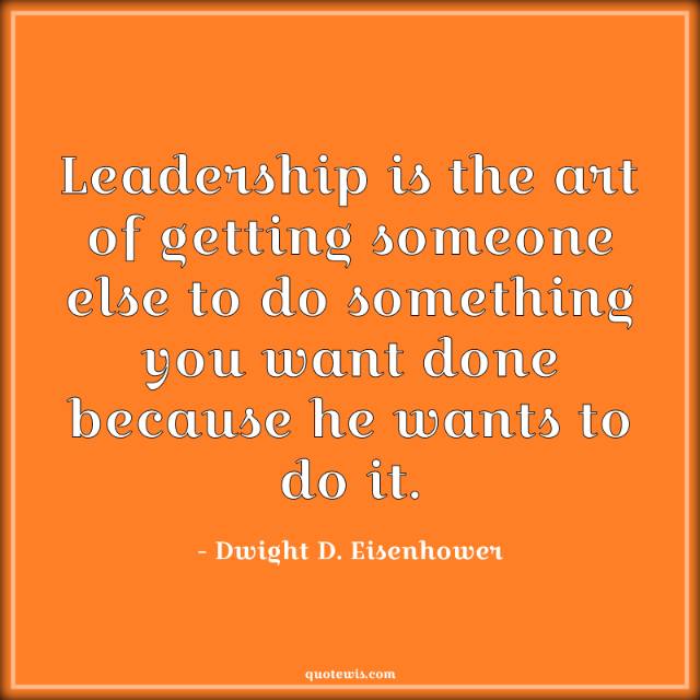 Leadership is the art of getting someone else to do something you want done because he wants to do it.