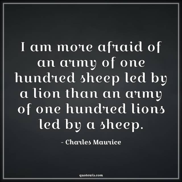 I am more afraid of an army of one hundred sheep led by a lion than an army of one hundred lions led by a sheep.