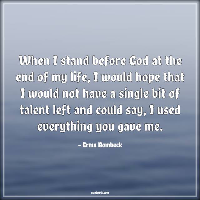 When I stand before God at the end of my life, I would hope that I would not have a single bit of talent left and could say, I used everything you gave me.