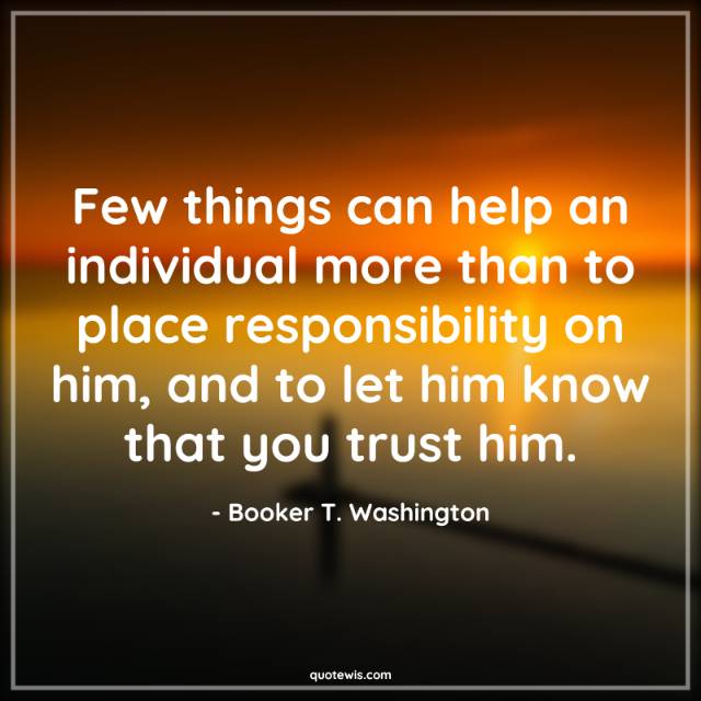 Few things can help an individual more than to place responsibility on him, and to let him know that you trust him.
