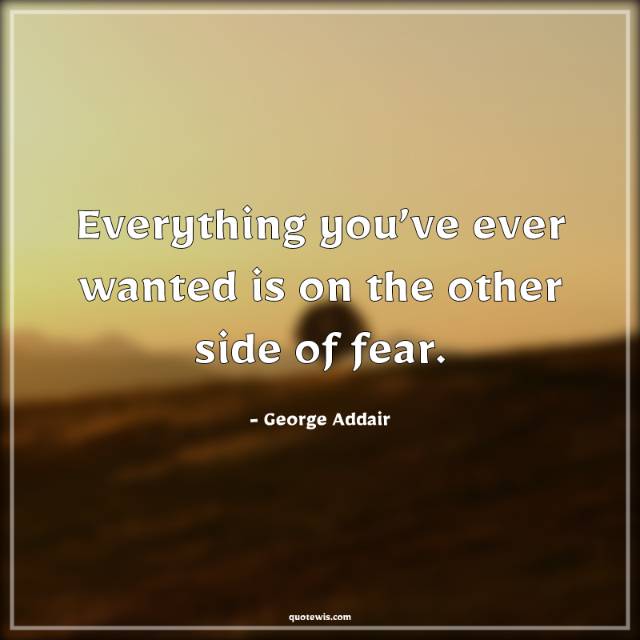 Everything you’ve ever wanted is on the other side of fear.