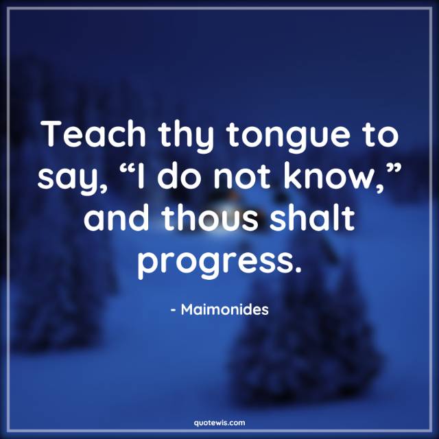Teach thy tongue to say, “I do not know,” and thous shalt progress.