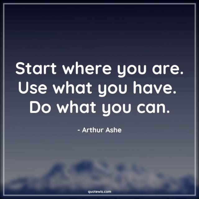 Start where you are. Use what you have.  Do what you can.