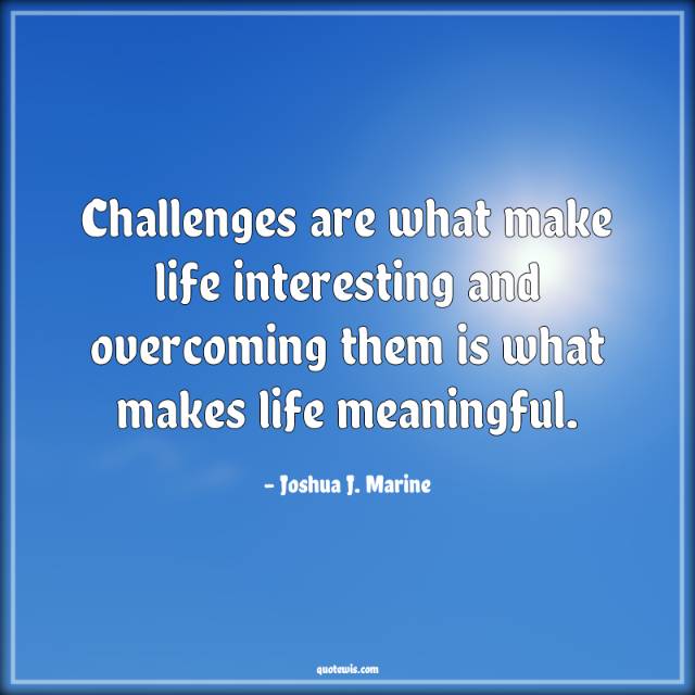 Challenges are what make life interesting and overcoming them is what makes life meaningful.