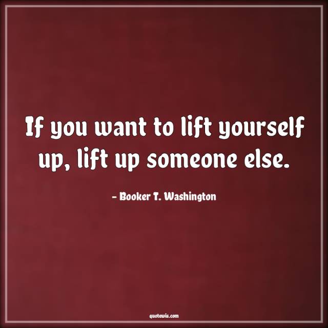 If you want to lift yourself up, lift up someone else.