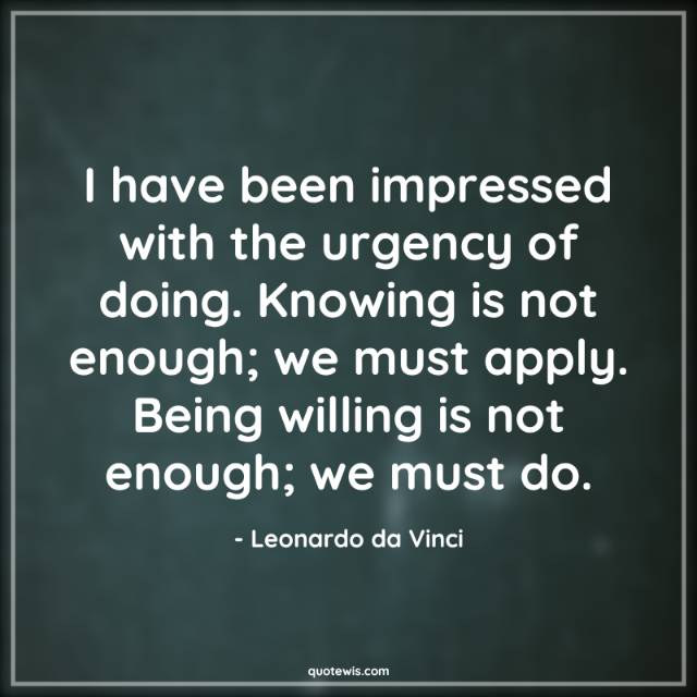 I have been impressed with the urgency of doing. Knowing is not enough; we must apply. Being willing is not enough; we must do.