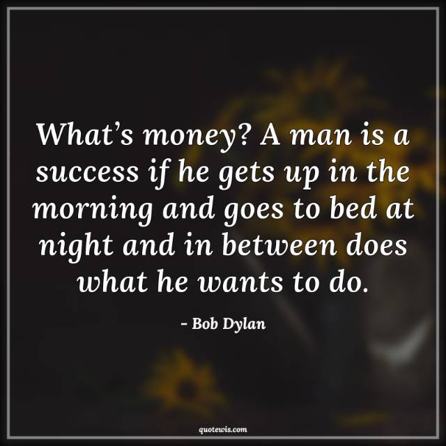 What’s money? A man is a success if he gets up in the morning and goes to bed at night and in between does what he wants to do.