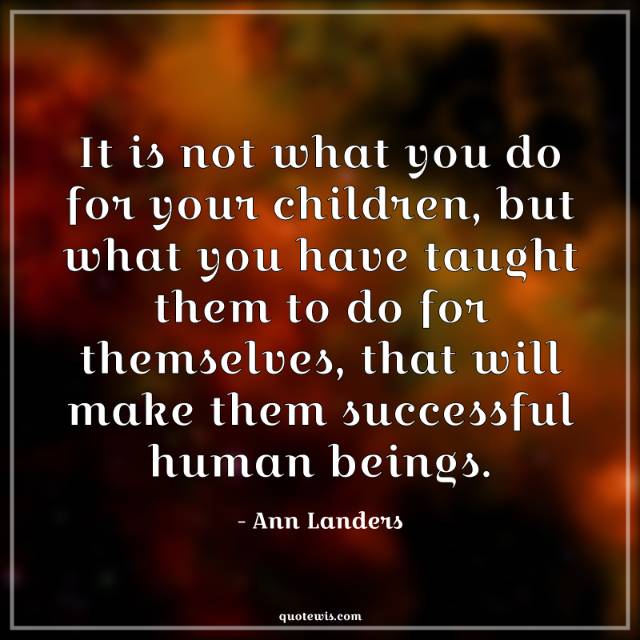 It is not what you do for your children, but what you have taught them to do for themselves, that will make them successful human beings.