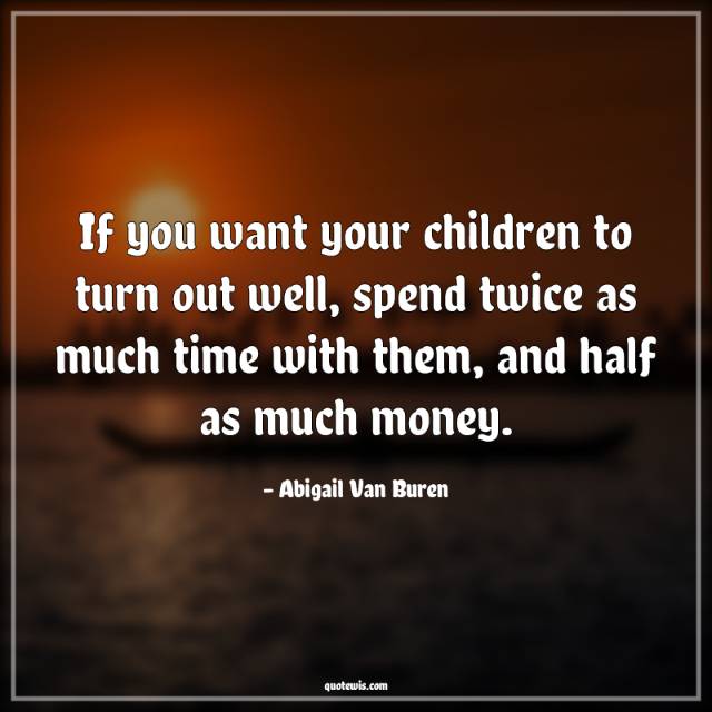 If you want your children to turn out well, spend twice as much time with them, and half as much money.