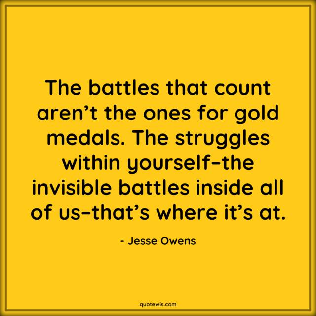 The battles that count aren’t the ones for gold medals. The struggles within yourself–the invisible battles inside all of us–that’s where it’s at.