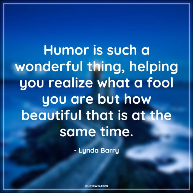 Humor is such a wonderful thing, helping you realize what a fool you are but how beautiful that is at the same time.