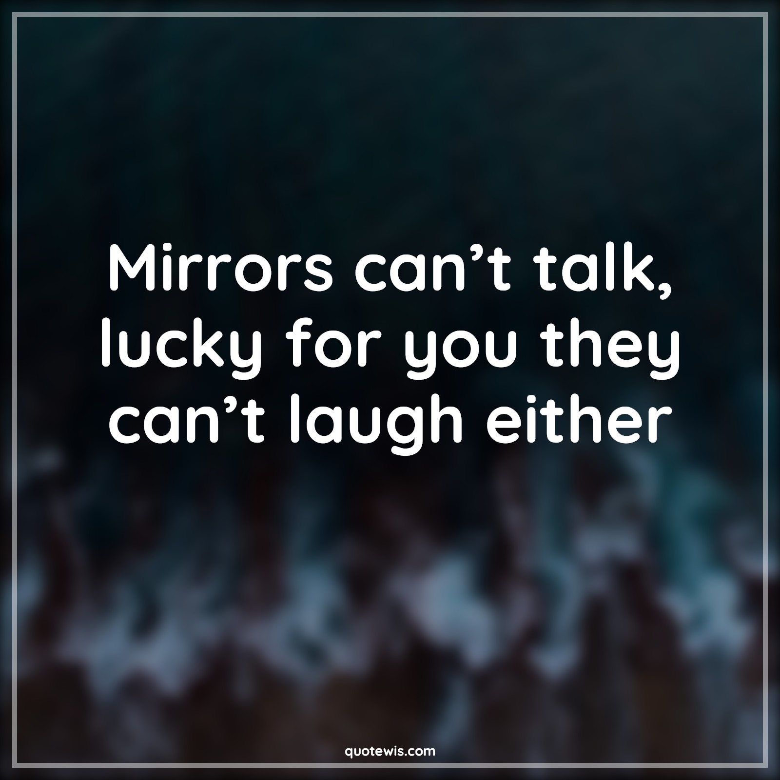 Mirrors can’t talk, lucky for you they can’t laugh either